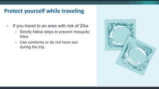 • If you travel to an area with risk of Zika
» Strictly follow steps to prevent mosquito
bites.
» Use condoms or do not have sex
during the trip.
Protect yourself while traveling
 