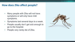 • Many people with Zika will not have
symptoms or will only have mild
symptoms.
• Symptoms last several days to a week.
• People usually don’t get sick enough to
go to the hospital.
• People very rarely die of Zika.
How does Zika affect people?
 