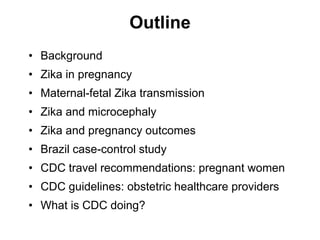 Outline
• Background
• Zika in pregnancy
• Maternal-fetal Zika transmission
• Zika and microcephaly
• Zika and pregnancy o...