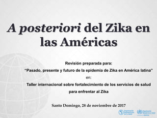 A posteriori del Zika en
las Américas
Revisión preparada para:
“Pasado, presente y futuro de la epidemia de Zika en América latina”
en:
Taller internacional sobre fortalecimiento de los servicios de salud
para enfrentar al Zika
Santo Domingo, 28 de noviembre de 2017
 
