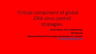 Critical component of global
ZIKA virus control
strategies.
Dmitri Popov. PhD, Radiobiology.
MD (Russia)
Advanced Medical Technology and Systems Inc. Canada.
intervaccine@gmail.com
 