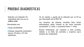 PRUEBAS DIAGNOSTICAS
Estándar oro infección VZ
aislamiento del virus en un
cultivo viral
Desventajas son:
baja sensibilidad
tiempo requerido crecimiento
(aprox 10 días) y CV del
espécimen.
Un dx rápido y agudo de la infección por el VZ es
por intermedio de la RPC-TR.
Las muestras de plasma, tomadas fase inicial
enfermedad, dado viremia es de corta duración
(usualmente ≤ 5 días y raramente hasta 11 días)
Existen limitaciones con respecto a esta prueba,
debido a la falta de controles y muestras para
estudios de validación6
 
