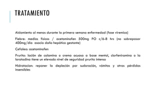TRATAMIENTO
Aislamiento al menos durante la primera semana enfermedad (fase viremica)
Fiebre: medios físicos / acetominofen 500mg PO c/6-8 hrs (no sobrepasar
400mg/dia asocia daño hepático gestante)
Cefalea: acetominofen
Prurito: loción de calamina o crema acuosa a base mentol, clorfeniramina o la
loratadina tiene un elevado nivel de seguridad prurito intenso
Hidratacion: reponer la depleción por sudoración, vómitos y otras pérdidas
insensibles
 