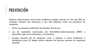 PREVENCIÓN
Mujeres embarazadas vivan áreas endémicas pueden contraer el virus del Zika en
cualquier trimestre del embarazo y por ello deberían evitar las picaduras de
mosquitos.
1. Evitar las picaduras utilización de métodos de barrera
2. uso de repelentes autorizados con N,N-diethyl-meta-toluamida (DEET) o
picaridina aptos en el embarazo y la lactancia.
3. parejas sexuales de las gestantes viven o viajaron a zonas endémicas o
epidémicas para VZ deben utilizar métodos de barrera durante las relaciones
sexuales
 