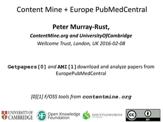 Content Mine + Europe PubMedCentral
Peter Murray-Rust,
ContentMine.org and UniversityOfCambridge
Wellcome Trust, London, UK 2016-02-08
Getpapers[0] and AMI[1]download and analyze papers from
EuropePubMedCentral
[0][1] F/OSS tools from contentmine.org
 