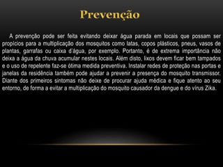 A prevenção pode ser feita evitando deixar água parada em locais que possam ser
propícios para a multiplicação dos mosquitos como latas, copos plásticos, pneus, vasos de
plantas, garrafas ou caixa d’água, por exemplo. Portanto, é de extrema importância não
deixa a água da chuva acumular nestes locais. Além disto, lixos devem ficar bem tampados
e o uso de repelente faz-se ótima medida preventiva. Instalar redes de proteção nas portas e
janelas da residência também pode ajudar a prevenir a presença do mosquito transmissor.
Diante dos primeiros sintomas não deixe de procurar ajuda médica e fique atento ao seu
entorno, de forma a evitar a multiplicação do mosquito causador da dengue e do vírus Zika.
 