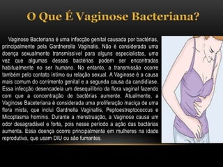 Vaginose Bacteriana é uma infecção genital causada por bactérias,
principalmente pela Gardnerella Vaginalis. Não é considerada uma
doença sexualmente transmissível para alguns especialistas, uma
vez que algumas dessas bactérias podem ser encontradas
habitualmente no ser humano. No entanto, a transmissão ocorre
também pelo contato íntimo ou relação sexual. A Vaginose é a causa
mais comum do corrimento genital e a segunda causa da candidíase.
Essa infecção desencadeia um desequilíbrio da flora vaginal fazendo
com que a concentração de bactérias aumente. Atualmente, a
Vaginose Baceteriana é considerada uma proliferação maciça de uma
flora mista, que inclui Gardnella Vaginallis, Peptoestreptococcus e
Micoplasma hominis. Durante a menstruação, a Vaginose causa um
odor desagradável e forte, pois nesse período a ação das bactérias
aumenta. Essa doença ocorre principalmente em mulheres na idade
reprodutiva, que usam DIU ou são fumantes.
 