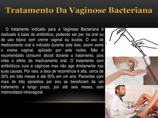 O tratamento indicado para a Vaginose Bacteriana é
realizado à base de antibiótico, podendo ser por via oral ou
de uso tópico com creme vaginal ou óvulos. O uso de
medicamento oral é indicado durante sete dias, assim como
o creme vaginal, aplicado por sete noites. Não é
recomendado consumir álcool durante o tratamento, pois
inibe o efeito do medicamento oral. O tratamento com
antibióticos cura a vaginose mas não age diretamente nas
suas causas. Por isso, a taxa de recorrência é alta, cerca de
30% em três meses e até 50% em um ano. Pacientes com
mais de três episódios por ano se beneficiam de um
tratamento a longo prazo, por até seis meses, com
metronidazol intravaginal.
 