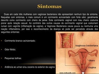 Duas em cada três mulheres com vaginose bacteriana não apresentam nenhum tipo de sintoma.
Naquelas com sintomas, o mais comum é um corrimento acinzentado com forte odor, geralmente
descrito como corrimento com cheiro de peixe. Este corrimento vaginal com mau cheiro costuma
piorar após relação sexual. Ao contrário das outras causas de corrimento vaginal que costumam
cursar com vaginite (inflamação da vagina), a Vaginose Bacteriana causa pouca ou nenhuma uma
reação inflamatória, por isso o reconhecimento da doença só pode ser percebido através dos
seguintes sintomas:
• Corrimento branco–acinzentado;
• Odor fétido;
• Pequenas bolhas.
• Ardência ao urinar e/ou coceira no exterior da vagina
 