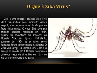 Zika é uma infecção causada pelo vírus
ZIKV, transmitida pelo mosquito Aedes
aegypti, mesmo transmissor da dengue da
febre chikungunya. O vírus Zika teve sua
primeira aparição registrada em 1947,
quando foi encontrado em macacos da
Floresta Zika, em Uganda. Entretanto,
somente em 1954 os primeiros seres
humanos foram contaminados, na Nigéria. O
vírus Zika atingiu a Oceania em 2007 e a
França no ano de 2013. O Brasil notificou os
primeiros casos de vírus Zika em 2015, no
Rio Grande do Norte e na Bahia.
 