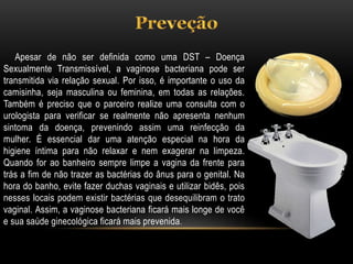 Apesar de não ser definida como uma DST – Doença
Sexualmente Transmissível, a vaginose bacteriana pode ser
transmitida via relação sexual. Por isso, é importante o uso da
camisinha, seja masculina ou feminina, em todas as relações.
Também é preciso que o parceiro realize uma consulta com o
urologista para verificar se realmente não apresenta nenhum
sintoma da doença, prevenindo assim uma reinfecção da
mulher. É essencial dar uma atenção especial na hora da
higiene íntima para não relaxar e nem exagerar na limpeza.
Quando for ao banheiro sempre limpe a vagina da frente para
trás a fim de não trazer as bactérias do ânus para o genital. Na
hora do banho, evite fazer duchas vaginais e utilizar bidês, pois
nesses locais podem existir bactérias que desequilibram o trato
vaginal. Assim, a vaginose bacteriana ficará mais longe de você
e sua saúde ginecológica ficará mais prevenida.
 