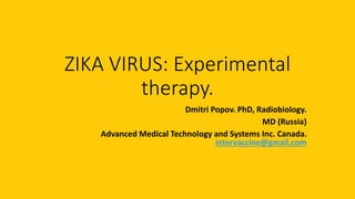 ZIKA VIRUS: Experimental
therapy.
Dmitri Popov. PhD, Radiobiology.
MD (Russia)
Advanced Medical Technology and Systems Inc. Canada.
intervaccine@gmail.com
 