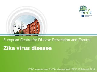 Zika virus disease
European Centre for Disease Prevention and Control
ECDC response team for Zika virus epidemic, ECDC 17 February 2016
 