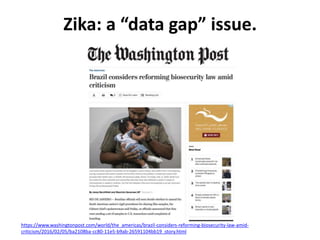 Zika: a “data gap” issue.
https://www.washingtonpost.com/world/the_americas/brazil-considers-reforming-biosecurity-law-amid-
criticism/2016/02/05/ba2108ba-cc80-11e5-b9ab-26591104bb19_story.html
 