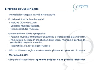 - Poliradiculoneuropatía axonal motora aguda
- En la fase inicial de la enfermedad:
- Mialgias (dolor muscular).
- Debilidad muscular fláccida.
- Hipersensibilidad muscular.
- Empeoramiento rápido y progresivo:
- Parálisis muscular completa (Inestabilidad o imposibilidad para caminar).
- Parestesias: pérdida de sensibilidad distal ligera, hormigueo, pérdida de
sensibilidad dolorosa y térmica.
- Hiporreflexia o arreflexia generalizada
- Máxima sintomatología a las 4 semanas, plateau recuperación 12 meses
- Mortalidad 5-10%
- Componente autoinmune, aparición después de un proceso infeccioso
Síndrome de Guillain Barré
 