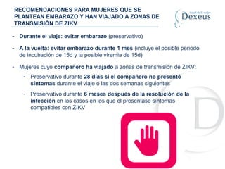 RECOMENDACIONES PARA MUJERES QUE SE
PLANTEAN EMBARAZO Y HAN VIAJADO A ZONAS DE
TRANSMISIÓN DE ZIKV
- Durante el viaje: evitar embarazo (preservativo)
- A la vuelta: evitar embarazo durante 1 mes (incluye el posible periodo
de incubación de 15d y la posible viremia de 15d)
- Mujeres cuyo compañero ha viajado a zonas de transmisión de ZIKV:
- Preservativo durante 28 días si el compañero no presentó
síntomas durante el viaje o las dos semanas siguientes
- Preservativo durante 6 meses después de la resolución de la
infección en los casos en los que él presentase síntomas
compatibles con ZIKV
 