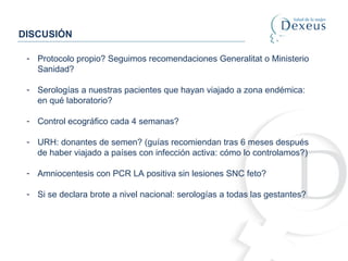 DISCUSIÓN
- Protocolo propio? Seguimos recomendaciones Generalitat o Ministerio
Sanidad?
- Serologías a nuestras pacientes que hayan viajado a zona endémica:
en qué laboratorio?
- Control ecográfico cada 4 semanas?
- URH: donantes de semen? (guías recomiendan tras 6 meses después
de haber viajado a países con infección activa: cómo lo controlamos?)
- Amniocentesis con PCR LA positiva sin lesiones SNC feto?
- Si se declara brote a nivel nacional: serologías a todas las gestantes?
 