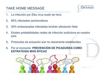 TAKE HOME MESSAGE
1. La infección por Zika virus suele ser leve
2. 80% infectados asintomáticos
3. 30% embarazadas infectadas tendrán afectación fetal
4. Existen probabilidades reales de infección autóctona en nuestro
país
5. Protocolos de actuación aún no claramente establecidos
6. Por el momento: PREVENCIÓN DE PICADURAS COMO
ESTRATEGIA MÁS EFICAZ
 