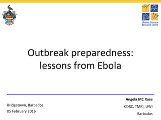 Outbreak preparedness:
lessons from Ebola
Angela MC Rose
CDRC, TMRI, UWI
Barbados
Bridgetown, Barbados
05 February 2016
 