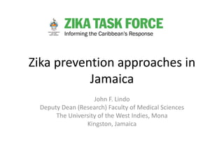Zika prevention approaches in
Jamaica
John F. Lindo
Deputy Dean (Research) Faculty of Medical Sciences
The University of the West Indies, Mona
Kingston, Jamaica
 