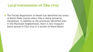Local transmission of Zika virus
 The Florida Department of Health has identified two areas
of Miami-Dade County where Zika is being spread by
mosquitoes. In addition to the previously identified area
in the Wynwood neighborhood, there is now mosquito-
borne spread of Zika virus in a section of Miami Beach
 