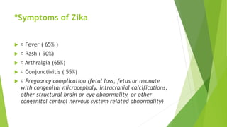 *Symptoms of Zika
 Fever ( 65% )
 Rash ( 90%)
 Arthralgia (65%)
 Conjunctivitis ( 55%)
 Pregnancy complication (fetal loss, fetus or neonate
with congenital microcephaly, intracranial calcifications,
other structural brain or eye abnormality, or other
congenital central nervous system related abnormality)
 