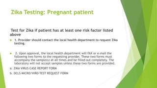 Zika Testing: Pregnant patient
Test for Zika if patient has at least one risk factor listed
above
 1. Provider should contact the local health department to request Zika
testing.
 2. Upon approval, the local health department will FAX or e-mail the
following two forms to the requesting provider. These two forms must
accompany the sample(s) at all times and be filled out completely. The
laboratory will not accept samples unless these two forms are provided.
a. ZIKA VIRUS CASE REPORT FORM
b. DCLS MICRO/VIRO TEST REQUEST FORM
 