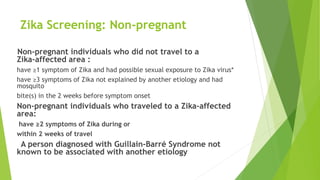 Zika Screening: Non-pregnant
Non‐pregnant individuals who did not travel to a
Zika‐affected area :
have ≥1 symptom of Zika and had possible sexual exposure to Zika virus*
have ≥3 symptoms of Zika not explained by another etiology and had
mosquito
bite(s) in the 2 weeks before symptom onset
Non‐pregnant individuals who traveled to a Zika‐affected
area:
have ≥2 symptoms of Zika during or
within 2 weeks of travel
A person diagnosed with Guillain‐Barré Syndrome not
known to be associated with another etiology
 