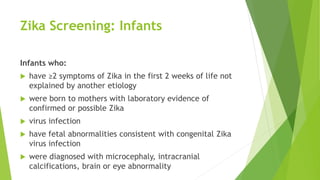 Zika Screening: Infants
Infants who:
 have ≥2 symptoms of Zika in the first 2 weeks of life not
explained by another etiology
 were born to mothers with laboratory evidence of
confirmed or possible Zika
 virus infection
 have fetal abnormalities consistent with congenital Zika
virus infection
 were diagnosed with microcephaly, intracranial
calcifications, brain or eye abnormality
 