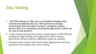 Zika Testing
 rRT-PCR testing for Zika virus is available through some
commercial laboratories but VDH and Inova strongly
recommend that providers caring for pregnant women
pursue Zika virus laboratory testing through public health (at
no cost to the patient).
 Public health testing more timely combinations of rRT-PCR and
serological (IgM) testing with appropriate reflex testing
performed without need for additional orders or samples.
 Providers may contact their local health department with any
questions or to request Zika virus testing
 