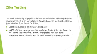 Zika Testing
Patients presenting at physician offices without blood draw capabilities
may be directed to an Inova Patient Service Location for blood collection
(see attached for a list of facilities).
 Locations available on Inovanet Zika page
 NOTE: Patients who present at an Inova Patient Service Location
WITHOUT the required 2 FORMS completed will not have
specimens collected and will be directed back to their provider. .
 