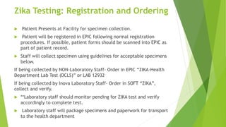 Zika Testing: Registration and Ordering
 Patient Presents at Facility for specimen collection.
 Patient will be registered in EPIC following normal registration
procedures. If possible, patient forms should be scanned into EPIC as
part of patient record.
 Staff will collect specimen using guidelines for acceptable specimens
below.
If being collected by NON-Laboratory Staff- Order in EPIC “ZIKA-Health
Department Lab Test (DCLS)” or LAB 12932
If being collected by Inova Laboratory Staff- Order in SOFT “ZIKA”,
collect and verify.
 **Laboratory staff should monitor pending for ZIKA test and verify
accordingly to complete test.
 Laboratory staff will package specimens and paperwork for transport
to the health department
 