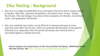 Zika Testing : Background
 Zika virus is a single-stranded RNA virus in the genus Flavivirus and is closely related
to dengue, West Nile, Japanese encephalitis, and yellow fever viruses . Among
flaviviruses, Zika and dengue virus share similar symptoms of infection, transmission
cycles, and geographic distribution
 Zika virus antibody test results can be difficult to interpret because of cross-
reactivity with other flaviviruses, which can preclude identification of the specific
infecting virus, especially when the person previously was infected with or
vaccinated against a related flavivirus
Interim Guidance for Interpretation of Zika Virus Antibody Test Results. MMWR Morb Mortal
Wkly Rep 2016;65. DOI: http://dx.doi.org/10.15585/mmwr.mm6521e1
 