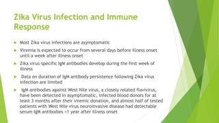 Zika Virus Infection and Immune
Response
 Most Zika virus infections are asymptomatic
 Viremia is expected to occur from several days before illness onset
until a week after illness onset
 Zika virus–specific IgM antibodies develop during the first week of
illness
 Data on duration of IgM antibody persistence following Zika virus
infection are limited
 IgM antibodies against West Nile virus, a closely related flavivirus,
have been detected in asymptomatic, infected blood donors for at
least 3 months after their viremic donation, and almost half of tested
patients with West Nile virus neuroinvasive disease had detectable
serum IgM antibodies >1 year after illness onset
 