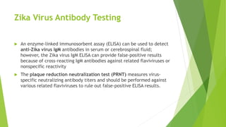 Zika Virus Antibody Testing
 An enzyme-linked immunosorbent assay (ELISA) can be used to detect
anti-Zika virus IgM antibodies in serum or cerebrospinal fluid;
however, the Zika virus IgM ELISA can provide false-positive results
because of cross-reacting IgM antibodies against related flaviviruses or
nonspecific reactivity
 The plaque reduction neutralization test (PRNT) measures virus-
specific neutralizing antibody titers and should be performed against
various related flaviviruses to rule out false-positive ELISA results.
 
