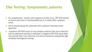 Zika Testing: Symptomatic patients
 For symptomatic women with exposure to Zika virus, rRT-PCR testing
of serum and urine is recommended up to 2 weeks after symptom
onset.
 Urine should always be collected with a patient-matched serum
specimen
 A positive rRT-PCR result on any sample confirms Zika virus infection
and no additional testing is indicated. A negative rRT-PCR result does
not exclude Zika virus infection and serum should be analyzed by IgM
antibody (serological) testing.
 