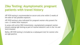 Zika Testing: Asymptomatic pregnant
patients with travel history
rRT-PCR testing is recommended on serum and urine within 2 weeks of
the date of last possible exposure.
rRT-PCR testing is also indicated for pregnant women who present for
care ≥ 2 weeks after exposure
In areas with active ZIKV transmission, asymptomatic pregnant women
should undergo IgM testing as part of routine obstetric care in the 1st and
2nd trimester.
Reflex rRT-PCR testing is included as a subsequent test for women who
are IgM positive
 