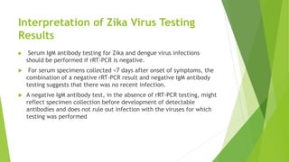 Interpretation of Zika Virus Testing
Results
 Serum IgM antibody testing for Zika and dengue virus infections
should be performed if rRT-PCR is negative.
 For serum specimens collected <7 days after onset of symptoms, the
combination of a negative rRT-PCR result and negative IgM antibody
testing suggests that there was no recent infection.
 A negative IgM antibody test, in the absence of rRT-PCR testing, might
reflect specimen collection before development of detectable
antibodies and does not rule out infection with the viruses for which
testing was performed
 