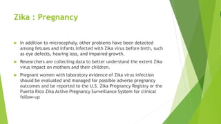 Zika : Pregnancy
 In addition to microcephaly, other problems have been detected
among fetuses and infants infected with Zika virus before birth, such
as eye defects, hearing loss, and impaired growth.
 Researchers are collecting data to better understand the extent Zika
virus impact on mothers and their children.
 Pregnant women with laboratory evidence of Zika virus infection
should be evaluated and managed for possible adverse pregnancy
outcomes and be reported to the U.S. Zika Pregnancy Registry or the
Puerto Rico Zika Active Pregnancy Surveillance System for clinical
follow-up
 