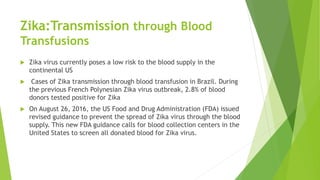 Zika:Transmission through Blood
Transfusions
 Zika virus currently poses a low risk to the blood supply in the
continental US
 Cases of Zika transmission through blood transfusion in Brazil. During
the previous French Polynesian Zika virus outbreak, 2.8% of blood
donors tested positive for Zika
 On August 26, 2016, the US Food and Drug Administration (FDA) issued
revised guidance to prevent the spread of Zika virus through the blood
supply. This new FDA guidance calls for blood collection centers in the
United States to screen all donated blood for Zika virus.
 
