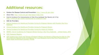 Additional resources:
 Centers for Disease Control and Prevention: http://www.cdc.gov/zika/
 About Zika: http://www.cdc.gov/zika/about/index.html
 Interim Guidance for Interpretation of Zika Virus Antibody Test Results (6/4/16):
http://www.cdc.gov/mmwr/volumes/65/wr/mm6521e1.htm
 CDC for Providers
 Interim Guidance for Healthcare Providers Caring for Pregnant Women with Possible Zika Virus
Exposure
 Clinical Guidance for Healthcare Providers Caring for Pregnant Women
 Clinical Guidance for Healthcare Providers Caring for Infants & Children
 MMWR, Interim Guidelines for Pregnant Women During a Zika Virus Outbreak — United States, 2016
 CDC Pregnancy Registry
 CDC Guidance for Travel and Testing of Pregnant Women and Women of Reproductive Age for Zika
Virus Infection Related to the Investigation for Local Mosquito-borne Zika Virus Transmission in
Miami-Dade and Broward Counties, Florida
 