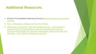 Additional Resources:
 Division of Consolidated Laboratory Services (Virginia Department of General
Services)
 DCLS - Chikungunya, Dengue and Zika Virus Testing
 VDH Health Commissioner Zika Virus Update #4 (Aug. 1, 2016) Guide to
Interpreting Zika Virus Test Results Zika Virus Disease Information for
Clinicians Zika Checklist for Clinicians Chikungunya, Dengue and Zika Virus
Infections - Cheat Sheet for Healthcare Providers
 