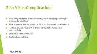 Zika Virus:Complications
 Increasing incidence of microcephaly, other neurologic findings
prompted evaluation
 Fetal abnormalities estimated at 29 % in ultrasounds done in Brazil
 Findings of Zika virus RNA in amniotic fluid of fetuses with
microcephaly
 Early fetal loss and death
 Ocular abnormalities
NEJM 374: 16
 