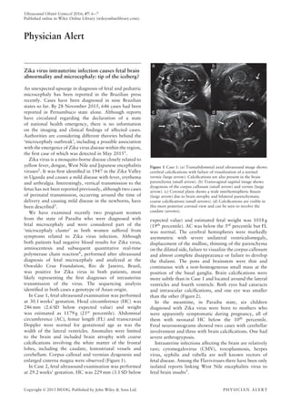 Ultrasound Obstet Gynecol 2016; 47: 6–7
Published online in Wiley Online Library (wileyonlinelibrary.com).
Physician Alert
Zika virus intrauterine infection causes fetal brain
abnormality and microcephaly: tip of the iceberg?
An unexpected upsurge in diagnosis of fetal and pediatric
microcephaly has been reported in the Brazilian press
recently. Cases have been diagnosed in nine Brazilian
states so far. By 28 November 2015, 646 cases had been
reported in Pernambuco state alone. Although reports
have circulated regarding the declaration of a state
of national health emergency, there is no information
on the imaging and clinical ﬁndings of affected cases.
Authorities are considering different theories behind the
‘microcephaly outbreak’, including a possible association
with the emergence of Zika virus disease within the region,
the ﬁrst case of which was detected in May 20151
.
Zika virus is a mosquito-borne disease closely related to
yellow fever, dengue, West Nile and Japanese encephalitis
viruses2. It was ﬁrst identiﬁed in 1947 in the Zika Valley
in Uganda and causes a mild disease with fever, erythema
and arthralgia. Interestingly, vertical transmission to the
fetus has not been reported previously, although two cases
of perinatal transmission, occurring around the time of
delivery and causing mild disease in the newborns, have
been described3.
We have examined recently two pregnant women
from the state of Paraiba who were diagnosed with
fetal microcephaly and were considered part of the
‘microcephaly cluster’ as both women suffered from
symptoms related to Zika virus infection. Although
both patients had negative blood results for Zika virus,
amniocentesis and subsequent quantitative real-time
polymerase chain reaction4, performed after ultrasound
diagnosis of fetal microcephaly and analyzed at the
Oswaldo Cruz Foundation, Rio de Janeiro, Brazil,
was positive for Zika virus in both patients, most
likely representing the ﬁrst diagnoses of intrauterine
transmission of the virus. The sequencing analysis
identiﬁed in both cases a genotype of Asian origin.
In Case 1, fetal ultrasound examination was performed
at 30.1 weeks’ gestation. Head circumference (HC) was
246 mm (2.6 SD below expected value) and weight
was estimated as 1179 g (21st percentile). Abdominal
circumference (AC), femur length (FL) and transcranial
Doppler were normal for gestational age as was the
width of the lateral ventricles. Anomalies were limited
to the brain and included brain atrophy with coarse
calciﬁcations involving the white matter of the frontal
lobes, including the caudate, lentostriatal vessels and
cerebellum. Corpus callosal and vermian dysgenesis and
enlarged cisterna magna were observed (Figure 1).
In Case 2, fetal ultrasound examination was performed
at 29.2 weeks’ gestation. HC was 229 mm (3.1 SD below
Figure 1 Case 1: (a) Transabdominal axial ultrasound image shows
cerebral calciﬁcations with failure of visualization of a normal
vermis (large arrow). Calciﬁcations are also present in the brain
parenchyma (small arrow). (b) Transvaginal sagittal image shows
dysgenesis of the corpus callosum (small arrow) and vermis (large
arrow). (c) Coronal plane shows a wide interhemispheric ﬁssure
(large arrow) due to brain atrophy and bilateral parenchymatic
coarse calciﬁcations (small arrows). (d) Calciﬁcations are visible in
this more posterior coronal view and can be seen to involve the
caudate (arrows).
expected value) and estimated fetal weight was 1018 g
(19th percentile). AC was below the 3rd percentile but FL
was normal. The cerebral hemispheres were markedly
asymmetric with severe unilateral ventriculomegaly,
displacement of the midline, thinning of the parenchyma
on the dilated side, failure to visualize the corpus callosum
and almost complete disappearance or failure to develop
the thalami. The pons and brainstem were thin and
continuous with a non-homogeneous small mass at the
position of the basal ganglia. Brain calciﬁcations were
more subtle than in Case 1 and located around the lateral
ventricles and fourth ventricle. Both eyes had cataracts
and intraocular calciﬁcations, and one eye was smaller
than the other (Figure 2).
In the meantime, in Paraiba state, six children
diagnosed with Zika virus were born to mothers who
were apparently symptomatic during pregnancy, all of
them with neonatal HC below the 10th
percentile.
Fetal neurosonograms showed two cases with cerebellar
involvement and three with brain calciﬁcations. One had
severe arthrogryposis.
Intrauterine infections affecting the brain are relatively
rare; cytomegalovirus (CMV), toxoplasmosis, herpes
virus, syphilis and rubella are well known vectors of
fetal disease. Among the Flaviviruses there have been only
isolated reports linking West Nile encephalitis virus to
fetal brain insults5.
Copyright © 2015 ISUOG. Published by John Wiley & Sons Ltd. PHYSICIAN ALERT
 