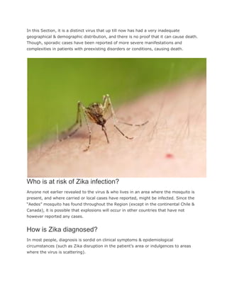 In this Section, it is a distinct virus that up till now has had a very inadequate
geographical & demographic distribution, and there is no proof that it can cause death.
Though, sporadic cases have been reported of more severe manifestations and
complexities in patients with preexisting disorders or conditions, causing death.
Who is at risk of Zika infection?
Anyone not earlier revealed to the virus & who lives in an area where the mosquito is
present, and where carried or local cases have reported, might be infected. Since the
“Aedes” mosquito has found throughout the Region (except in the continental Chile &
Canada), it is possible that explosions will occur in other countries that have not
however reported any cases.
How is Zika diagnosed?
In most people, diagnosis is sordid on clinical symptoms & epidemiological
circumstances (such as Zika disruption in the patient’s area or indulgences to areas
where the virus is scattering).
 