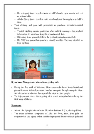 3
o Do not apply insect repellent onto a child’s hands, eyes, mouth, and cut
or irritated skin.
o Adults: Spray insect repellent onto your hands and then apply to a child’s
face.
 Treat clothing and gear with permethrin or purchase permethrin-treated
items.
o Treated clothing remains protective after multiple washings. See product
information to learn how long the protection will last.
o If treating items yourself, follow the product instructions carefully.
o Do NOT use permethrin products directly on skin. They are intended to
treat clothing.
If you have Zika, protect others from getting sick
 During the first week of infection, Zika virus can be found in the blood and
passed from an infected person to another mosquito through mosquito bites.
An infected mosquito can then spread the virus to other people.
 To help prevent others from getting sick, avoid mosquito bites during the
first week of illness.
Symptoms
 About 1 in 5 people infected with Zika virus become ill (i.e., develop Zika).
 The most common symptoms of Zika are fever, rash, joint pain, or
conjunctivitis (red eyes). Other common symptoms include muscle pain and
 