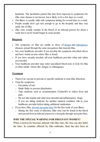 4
headache. The incubation period (the time from exposure to symptoms) for
Zika virus disease is not known, but is likely to be a few days to a week.
 The illness is usually mild with symptoms lasting for several days to a week.
 People usually don’t get sick enough to go to the hospital, and they very
rarely die of Zika.
 Zika virus usually remains in the blood of an infected person for about a
week but it can be found longer in some people.
Diagnosis
 The symptoms of Zika are similar to those of dengue and chikungunya,
diseases spread through the same mosquitoes that transmit Zika.
 See your healthcare provider if you develop the symptoms described above
and have visited an area where Zika is found.
 If you have recently traveled, tell your healthcare provider when and where
you traveled.
 Your healthcare provider may order specialized blood tests to look for Zika
or other similar viruses like dengue or chikungunya.
Treatment
 There is no vaccine to prevent or specific medicine to treat Zika infections.
 Treat the symptoms:
o Get plenty of rest.
o Drink fluids to prevent dehydration.
o Take medicine such as acetaminophen (Tylenol®) to relieve fever and
pain.
o Do not take aspirin and other non-steroidal anti-inflammatory drugs.
o If you are taking medicine for another medical condition, talk to your
healthcare provider before taking additional medication.
 If you have Zika, prevent mosquito bites for the first week of your illness.
o During the first week of infection, Zika virus can be found in the blood
and passed from an infected person to a mosquito through mosquito bites.
WHY THE SPECIAL WARNING FOR PREGNANT WOMEN?
When a mom-to-be becomes infected with Zika virus, the virus can also infect
the fetus. In countries affected by Zika outbreaks, there has also been an
 