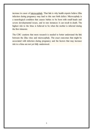 5
increase in cases of microcephaly. That link is why health experts believe Zika
infection during pregnancy may lead to this rare birth defect. Microcephaly is
a neurological condition that causes babies to be born with small heads and
severe developmental issues, and in rare instances it can result in death. The
highest risk to the fetus is believed to be when the mother is infected during
the first trimester.
The CDC cautions that more research is needed to better understand the link
between the Zika virus and microcephaly. The exact outcomes that might be
associated with infection during pregnancy and the factors that may increase
risk to a fetus are not yet fully understood.
 