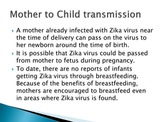 A mother already infected with Zika virus near
the time of delivery can pass on the virus to
her newborn around the time of birth.
 It is possible that Zika virus could be passed
from mother to fetus during pregnancy.
 To date, there are no reports of infants
getting Zika virus through breastfeeding.
Because of the benefits of breastfeeding,
mothers are encouraged to breastfeed even
in areas where Zika virus is found.
 