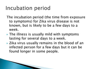 The incubation period (the time from exposure
to symptoms) for Zika virus disease is not
known, but is likely to be a few days to a
week.
 The illness is usually mild with symptoms
lasting for several days to a week.
 Zika virus usually remains in the blood of an
infected person for a few days but it can be
found longer in some people.
 
